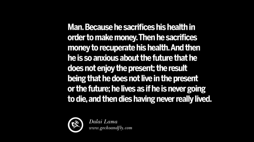 Man. Because he sacrifices his health in order to make money. Then he sacrifices money to recuperate his health. And then he is so anxious about the future that he does not enjoy the present; the result being that he does not live in the present or the future; he lives as if he is never going to die, and then dies having never really lived. - Dalai Lama