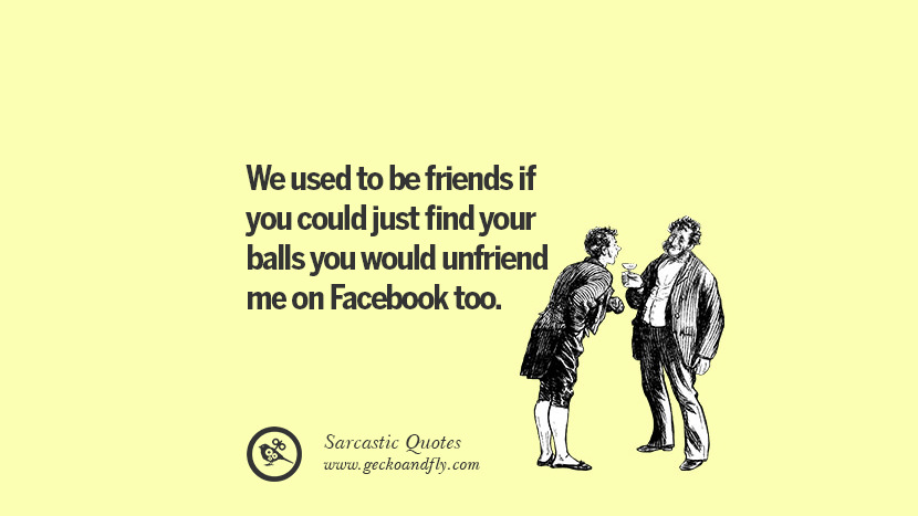 We used to be friends if you could just find your balls you would unfriend me on Facebook too. Unfriend A Friend on Facebook
