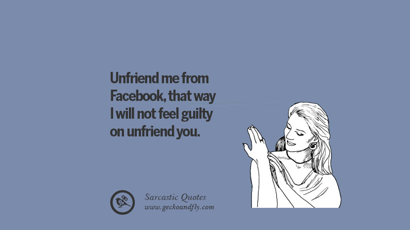 Unfriend me from Facebook, that way I will not feel guilty on unfriend you.