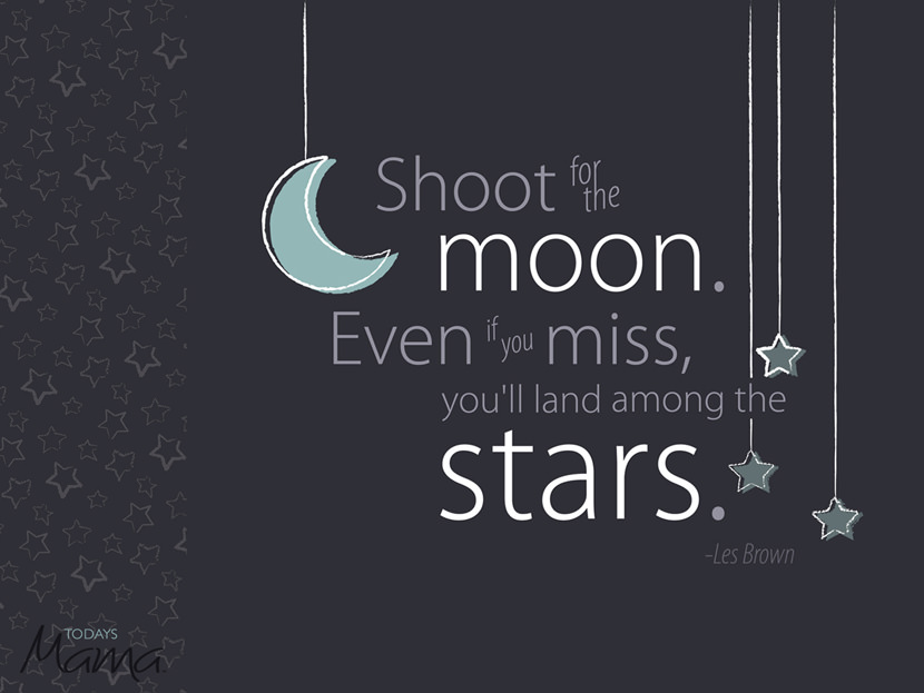 Shoot for the moon. Even if you miss, you'll land among the stars.