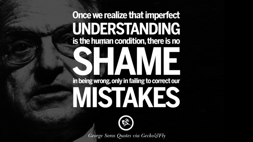 Once they realize that imperfect understanding is the human condition there is no shame in being wrong, only in failing to correct their mistakes. Quote by George Soros