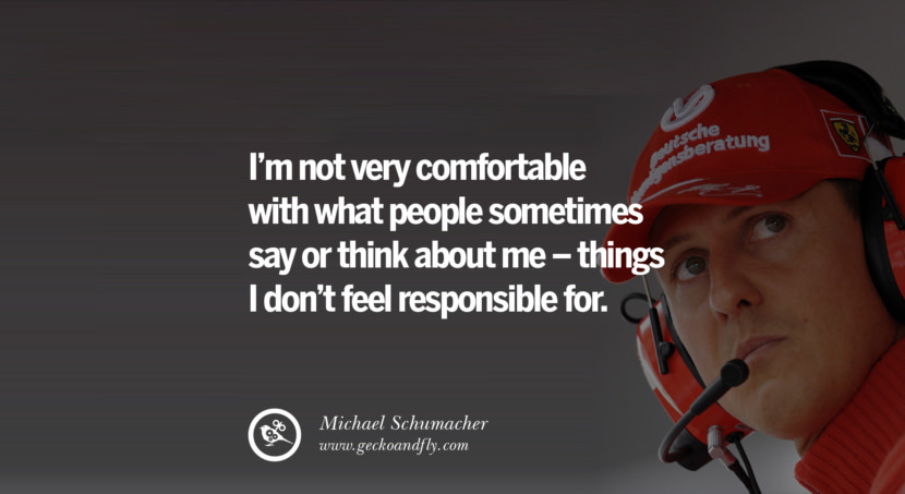 I'm not very comfortable with what people sometimes say or think about me - things I don't feel responsible for. Quote by Michael Schumacher