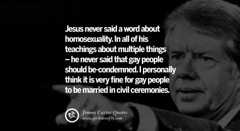 Jesus never said a word about homosexuality. In all of his teachings about multiple things - he never said that gay people should be-condemned. I personally think it is very fine for gay people to be married in civil ceremonies. Quote by Jimmy Carter