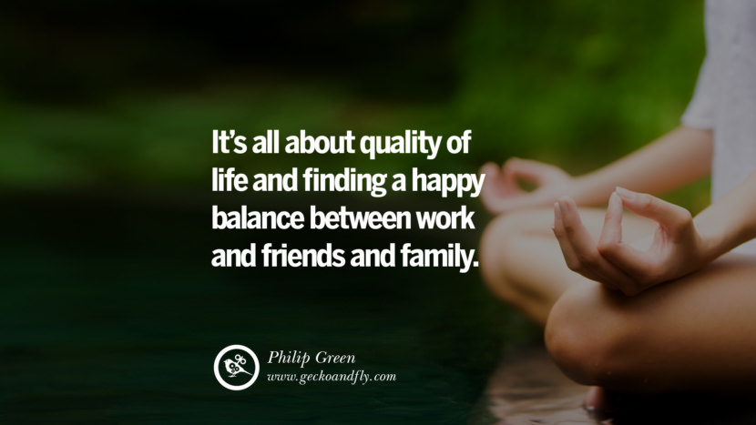 It's all about quality of life and finding a happy balance between work and friends and family. - Philip Green