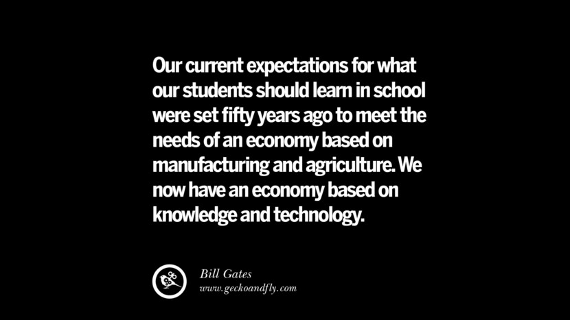 Our current expectations for what our students should learn in school were set ﬁfty years ago to meet the needs of an economy based on manufacturing and agriculture. We now have an economy based on knowledge and technology. - Bill Gates