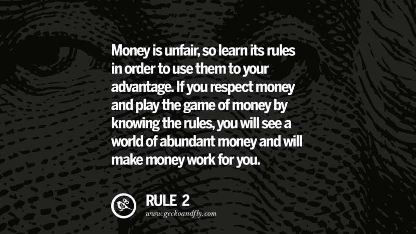 Money is unfair, so learn its rules in order to use them to your advantage. If you respect money and play the game of money by knowing the rules, you will see a world of abundant money and will make money work for you.