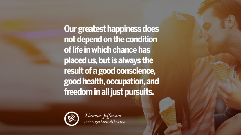 Our greatest happiness does not depend on the condition of life in which chance has placed us, but is always the result of a good conscience, good health, occupation, and freedom in all just pursuits. - Thomas Jefferson