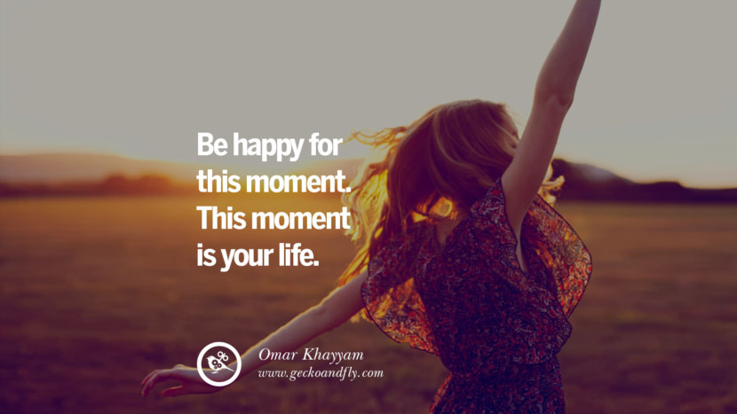 Be happy for this moment. This moment is your life. - Omar Khayyam