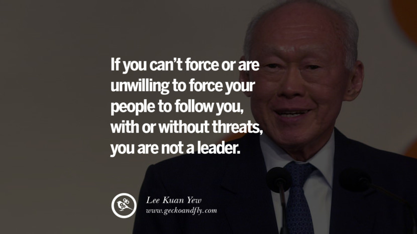 If you can't force or are unwilling to force your people to follow you, with or without threats, you are not a leader. Quote by Lee Kuan Yew
