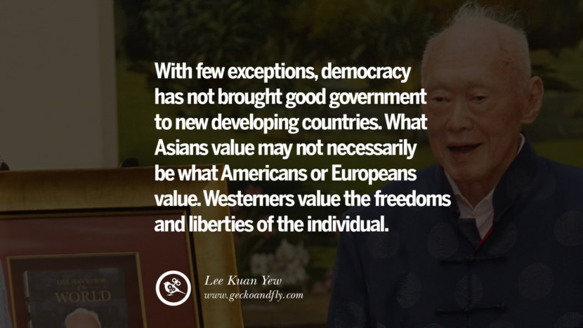 With few exceptions, democracy has not brought good government to new developing countries...What Asians value may not necessarily be what Americans or Europeans value. Westerners value the freedoms and liberties of the individual. Quote by Lee Kuan Yew