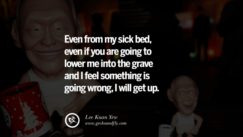 Even from my sick bed, even if you are going to lower me into the grave and I feel something is going wrong, I will get up. Quote by Lee Kuan Yew