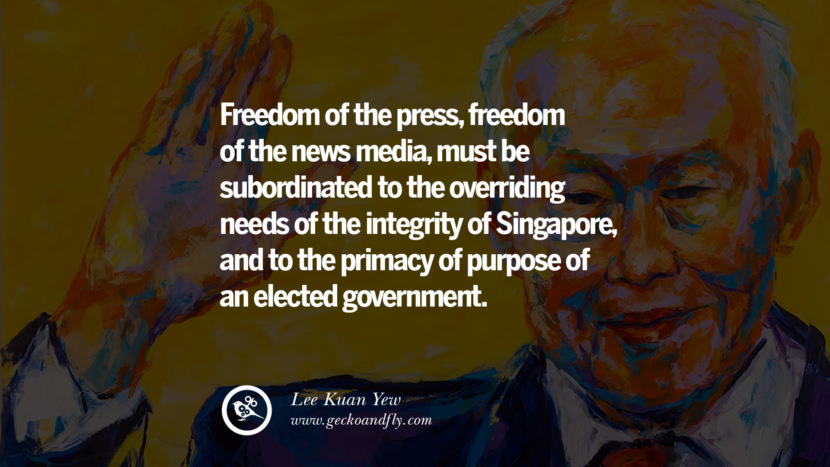 Freedom of the press, freedom of the news media, must be subordinated to the overriding needs of the integrity of Singapore, and to the primacy of purpose of an elected government. Quote by Lee Kuan Yew