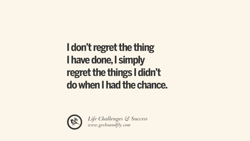 I don’t regret the things I have done, I simply regret the things I didn’t do when I had the chance.