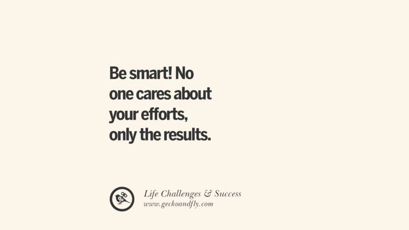 be smart! No one cares about your efforts, only the results.