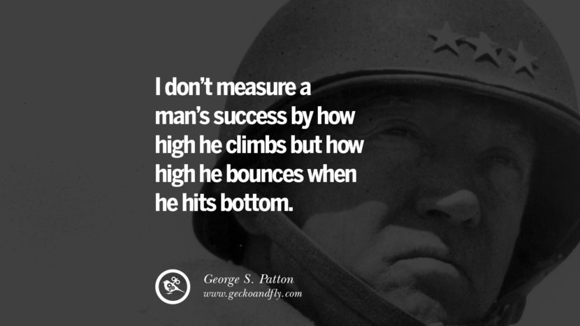 I don’t measure a man’s success by how high he climbs but how high he bounces when he hits bottom. - George S. Patton