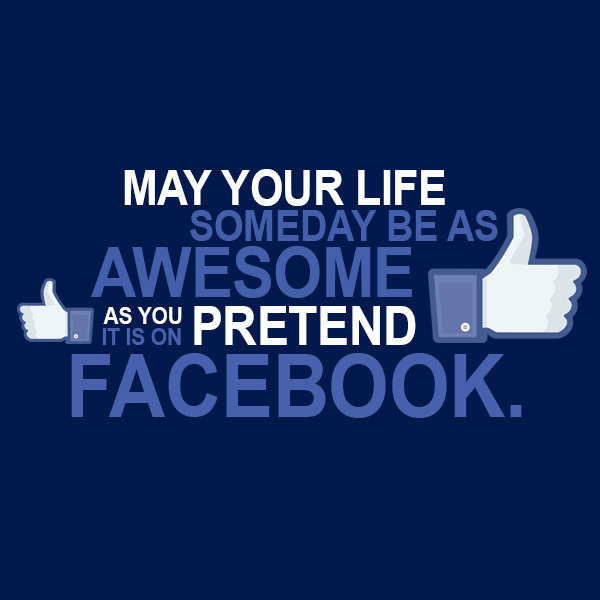 May you life someday be as awesome as you pretend it is on Facebook.