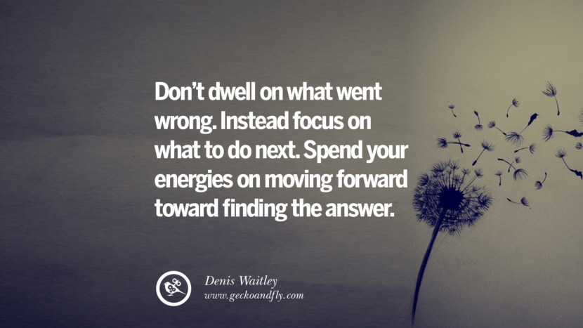 Don't dwell on what went wrong. Instead focus on what to do next. Spend your energies on moving forward toward finding the answer. - Denis Waitley