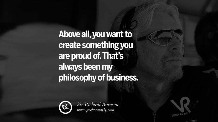 Above all, you want to create something you are proud of. That’s always been my philosophy of business. Quote by Sir Richard Branson