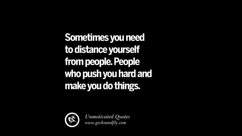 Sometimes you need to distance yourself from people. People who push you hard and make you do things.