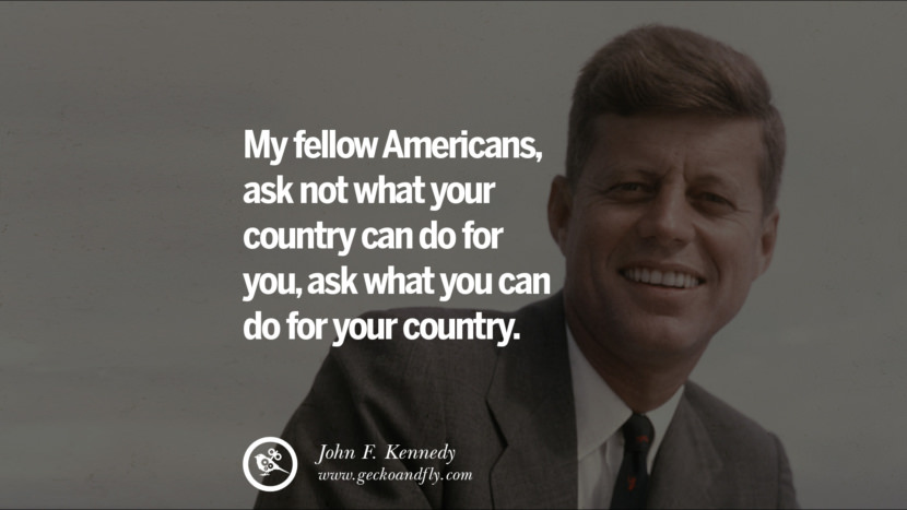 My fellow Americans, ask not what your country can do for you, ask what you can do for your country. - John Fitzgerald Kennedy