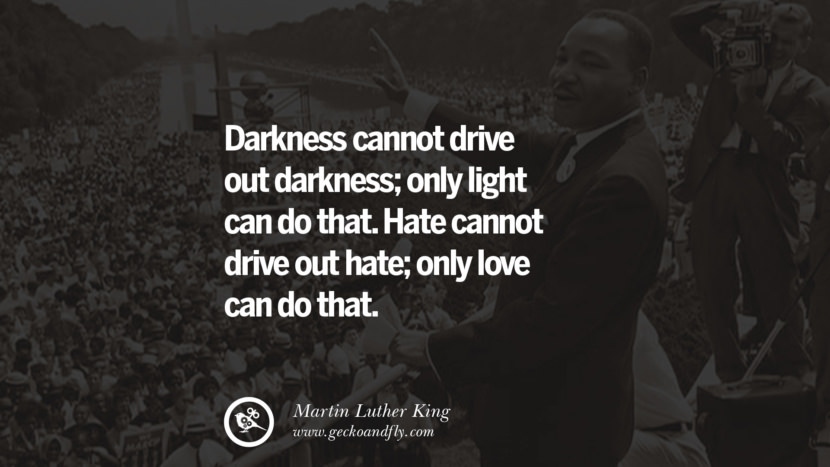 Darkness cannot drive out darkness; only light can do that. Hate cannot drive out hate; only love can do that. Quote by Marin Luther King