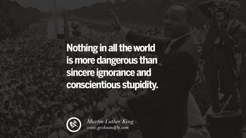 Nothing in all the world is more dangerous than sincere ignorance and conscientious stupidity. Quote by Marin Luther King