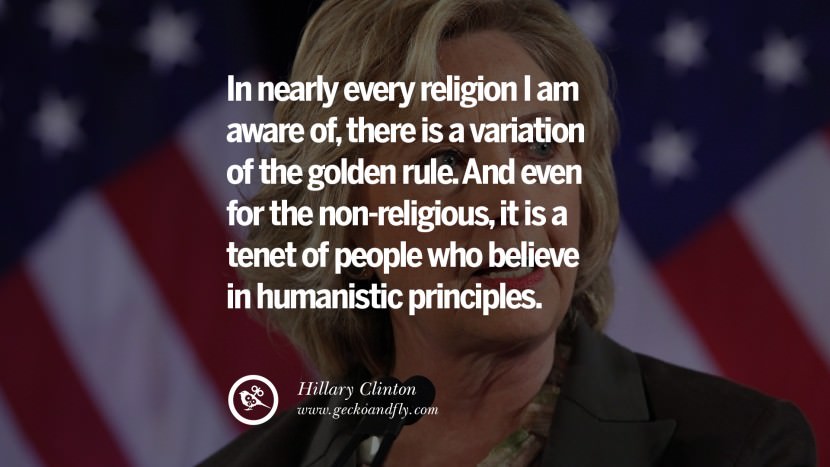 In nearly every religion I am aware of, there is a variation of the golden rule. And even for the non-religious, it is a tenet of people who believe in humanistic principles. Quote by Hillary Clinton