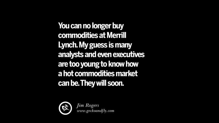 You can no longer buy commodities at Merrill Lynch. My guess is many analysts and even executives are too young to know how a hot commodities market can be. They will soon. – Jim Rogers