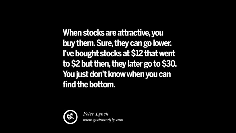 When stocks are attractive, you buy them. Sure, they can go lower. I've bought stocks at $12 that went to $2 but then, they later go to $30. You just don't know when you can find the bottom. – Peter Lynch