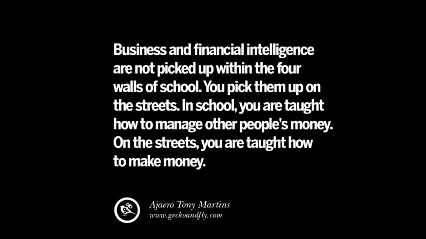 Business and financial intelligence are not picked up within the four walls of school. You pick them up on the streets. In school, you are taught how to manage other people's money. On the streets, you are taught how to make money. – Ajaero Tony Martins