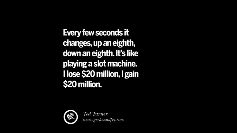 Every few seconds it changes, up an eighth, down an eighth. It's like playing a slot machine. I lose $20 million, i gain $20 million. – Ted Turner