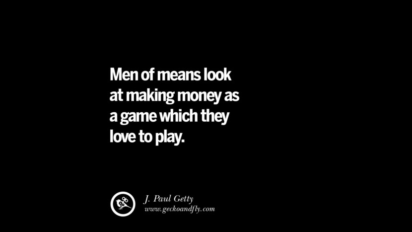 Men of means look at making money as a game which they love to play. – J. Paul Getty