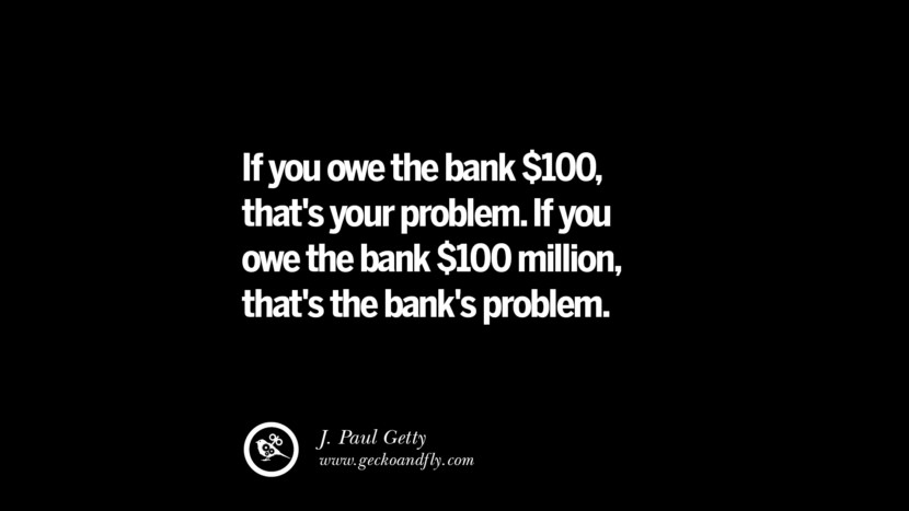 If you owe the bank $100, that's your problem. If you owe the bank $100 million, that's the bank's problem. – J. Paul Getty