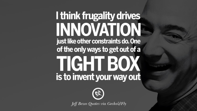 I think frugality drives innovation just like other constraints do. One of the only ways to get out of a tight box is to invent your way out. Quotes by Jeff Bezos