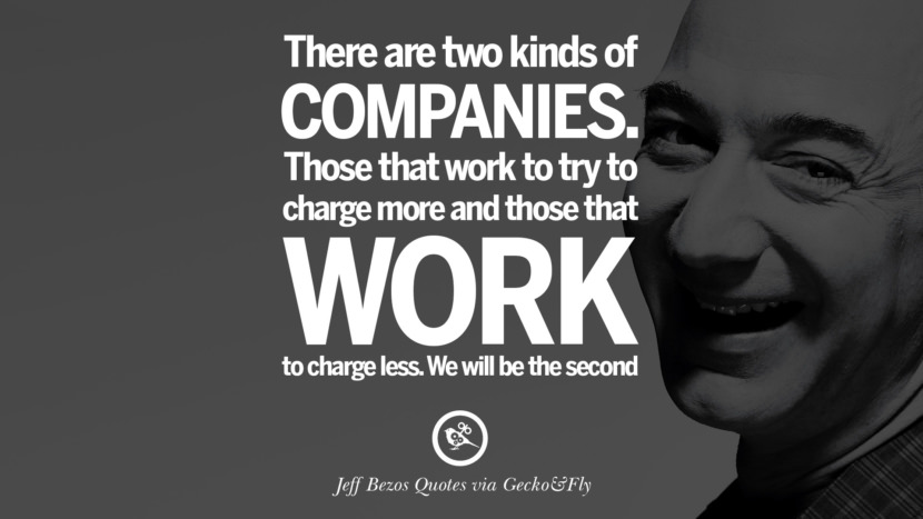There are two kinds of companies. Those that work to try to charge more and those that work to charge less. We will be the second. Quotes by Jeff Bezos