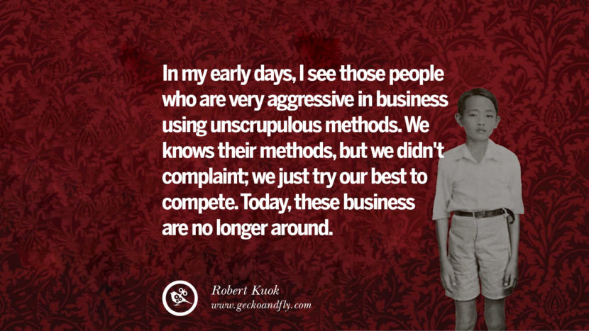 In my early days, I saw those people who are very aggressive in business using unscrupulous methods. We knew their methods, but we didn't complain; we just tried our best to compete. Today, these businesses are no longer around. Quote by Robert Kuok