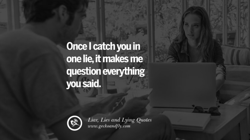 Once I catch you in one lie, it makes me question everything you said.