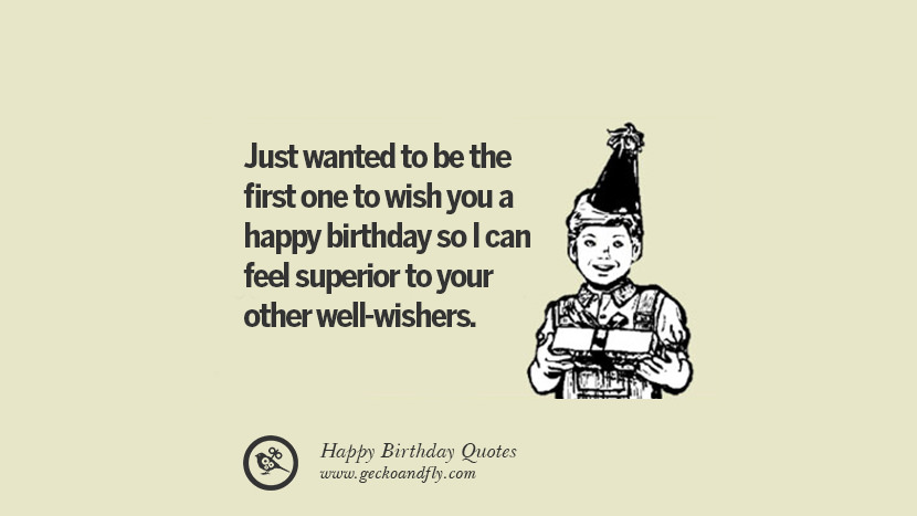 Just wanted to be the first one to wish you a happy birthday so I can feel superior to your other well-wishers.