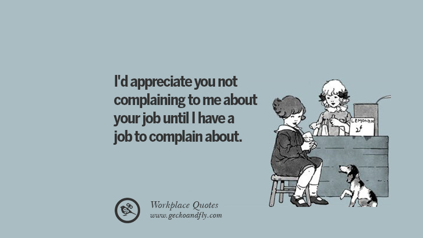 I'd appreciate you not complaining to me about your job until I have a job to complain about.