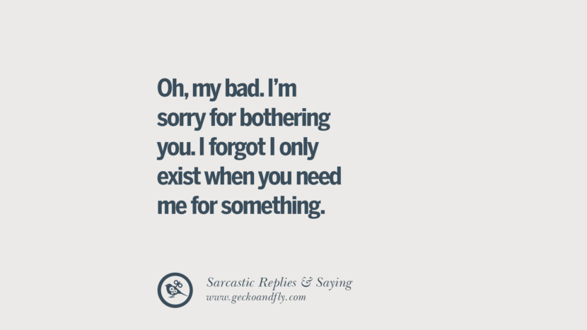 Oh, my bad. I'm sorry for bothering you. I forgot I only exist when you need me for something.