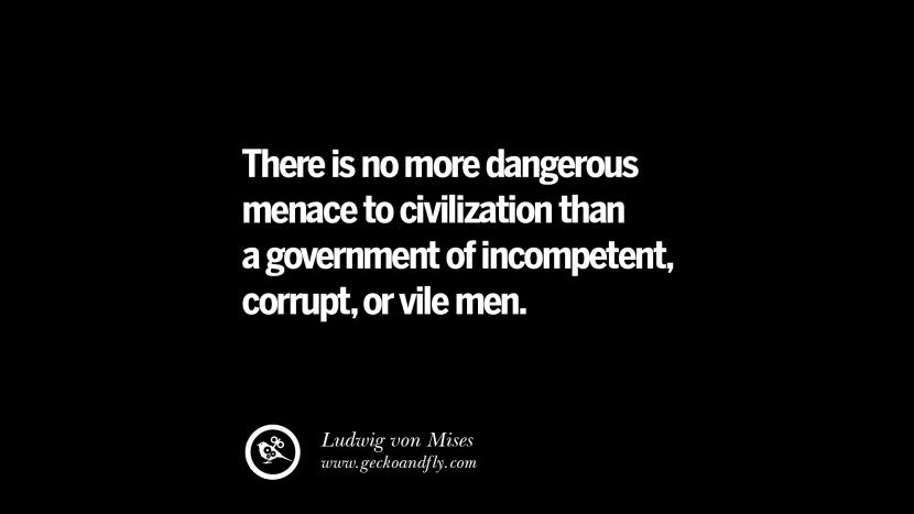 There is no more dangerous menace to civilization than a government of incompetent, corrupt, or vile men. -Ludwig von Mises