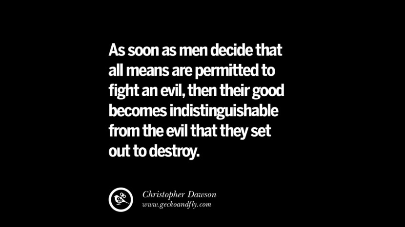 As soon as men decide that all means are permitted to fight an evil, then their good becomes indistinguishable from the evil that they set out to destroy. - Christopher Dawson
