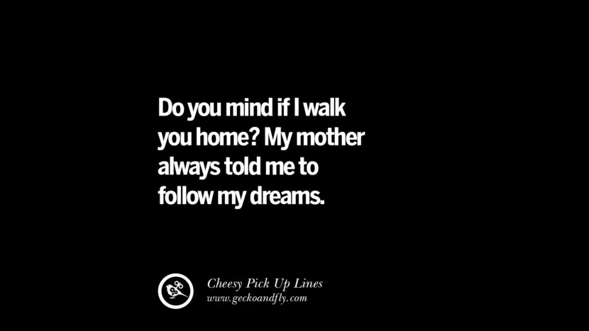 Do you mind if I walk you home? My mother always told me to follow my dreams.