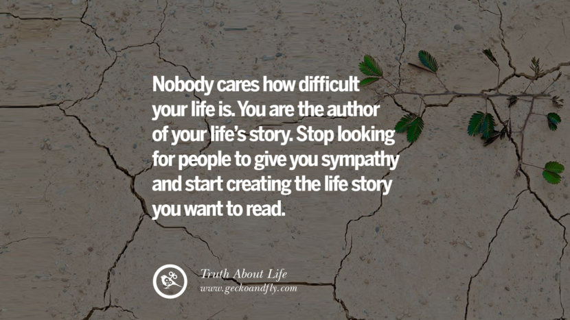 Nobody cares how difficult your life is. You are the author of your life's story. Stop looking for people to give you sympathy and start creating the life story you want to read.