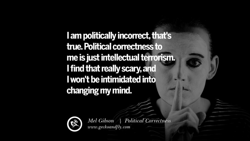 I am politically incorrect, that's true. Political correctness to me is just intellectual terrorism. I find that really scary, and I won't be intimidated into changing my mind. - Mel Gibson