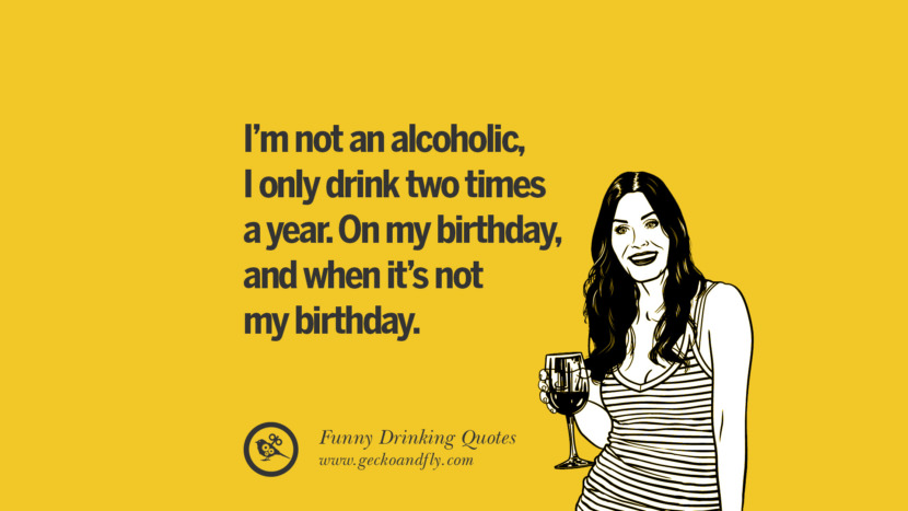 I'm not an alcoholic, I only drink two times a year. On my birthday, and when it's not my birthday.
