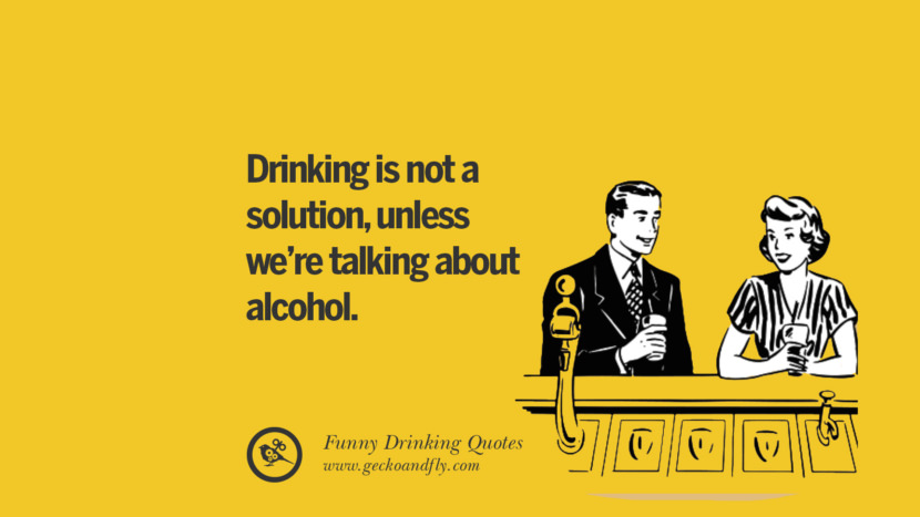 Drinking is not a solution, unless we're talking about alcohol.