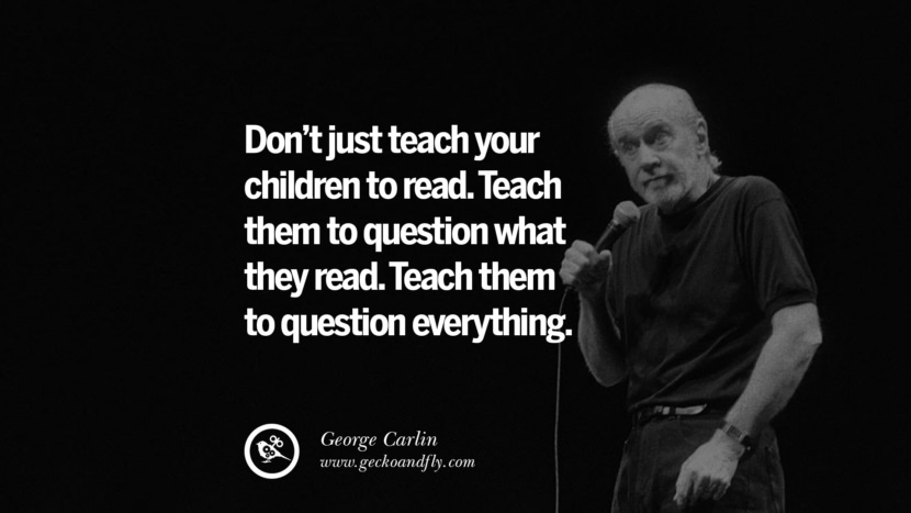 Don't just teach your children to read. Teach them to question what they read. Teach them to question everything. Quote by George Carlin