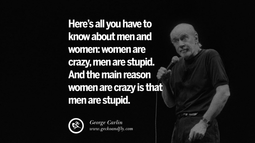 Here's all you have to know about men and women: women are crazy, men are stupid. And the main reason women are crazy is that men are stupid. Quote by George Carlin