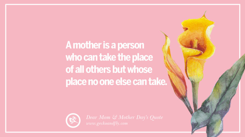 A mother is a person who can take the place of all others but whose place no one else can take.